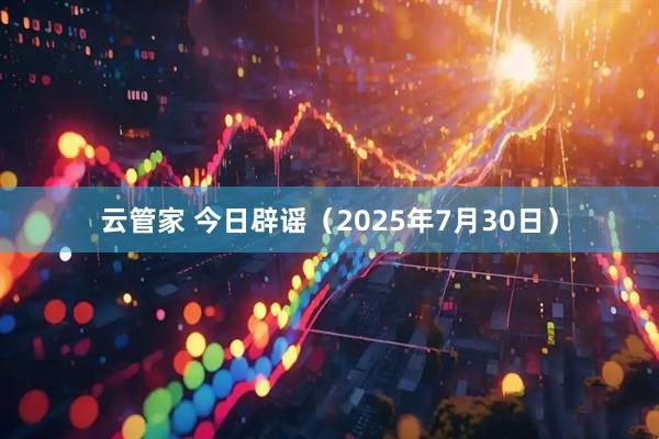 云管家 今日辟谣（2025年7月30日）