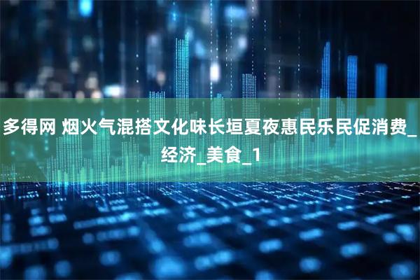 多得网 烟火气混搭文化味长垣夏夜惠民乐民促消费_经济_美食_1