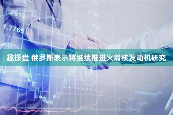 趣操盘 俄罗斯表示将继续推进火箭核发动机研究
