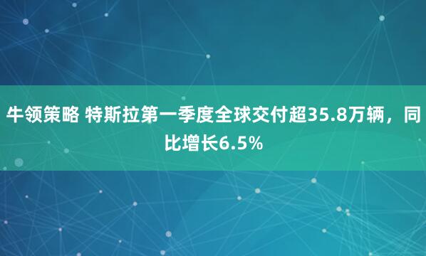 牛领策略 特斯拉第一季度全球交付超35.8万辆，同比增长6.5%