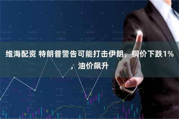 维海配资 特朗普警告可能打击伊朗，铜价下跌1%，油价飙升