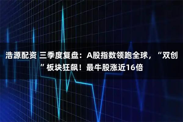 浩源配资 三季度复盘：A股指数领跑全球，“双创”板块狂飙！最牛股涨近16倍